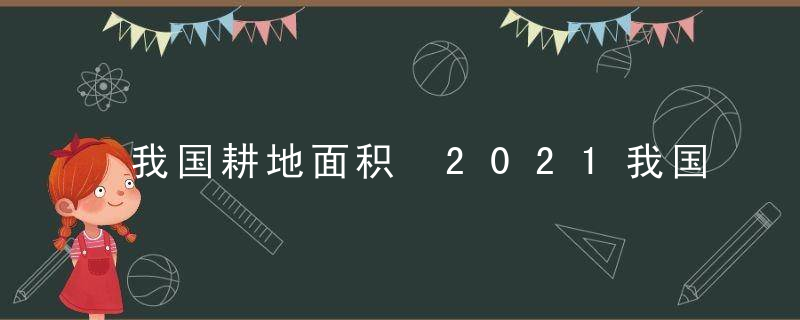 我国耕地面积 2021我国耕地面积占国土面积多少